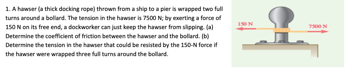 1. A hawser (a thick docking rope) thrown from a ship to a pier is wrapped two full
turns around a bollard. The tension in the hawser is 7500 N; by exerting a force of
150 N
150 N on its free end, a dockworker can just keep the hawser from slipping. (a)
7500 N
Determine the coefficient of friction between the hawser and the bollard. (b)
Determine the tension in the hawser that could be resisted by the 150-N force if
the hawser were wrapped three full turns around the bollard.
