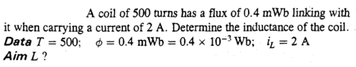 A coil of 500 turns has a flux of 0.4 mWb linking with
it when carrying a current of 2 A. Determine the inductance of the coil.
Data T = 500; $ = 0.4 mWb = 0.4 × 10-3 Wb; i̟ = 2 A
Aim L ?
%3D
%3D
