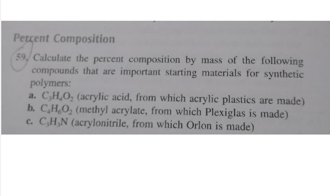 Percent Composition
59. Calculate the percent composition by mass of the following
compounds that are important starting materials for synthetic
polymers:
a. C;H,O, (acrylic acid, from which acrylic plastics are made)
b. C,H,O, (methyl acrylate, from which Plexiglas is made)
c. C,H,N (acrylonitrile, from which Orlon is made)
