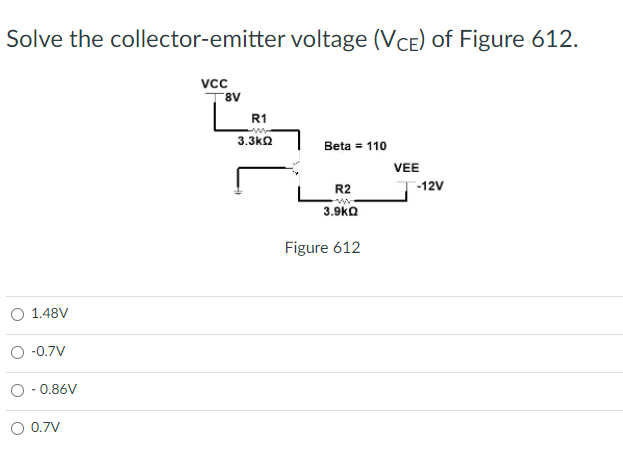 Solve the collector-emitter voltage (VCE) of Figure 612.
vc
8V
R1
3.3ka
Beta = 110
VEE
R2
-12V
3.9ka
Figure 612
1.48V
O -0.7V
O - 0.86V
O 0.7V
