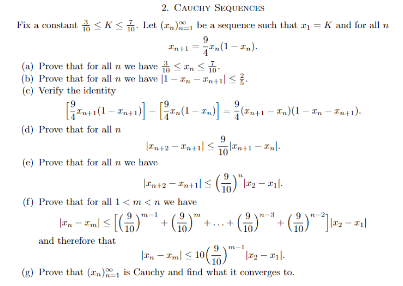 2. CAUCHY SEQUENCES
Fix a constant ≤K≤7. Let (n)-1 be a sequence such that x₁ = K and for all n
9
In+1 =
(a) Prove that for all n we have ≤ n ≤ 10
(b) Prove that for all n we have [1-In-In+1 ≤ ².
(c) Verify the identity
9
[²7Tn+1(1 − En+1)] − [In(1 - In)] = ² (En+1 − En) (1 - En — Fn+1).
-
(d) Prove that for all n
-(1-₂).
q®(1−2n).
(e) Prove that for all n we have
| #n+2=In+1| ≤ 10|²n+1 - In|-
and therefore that
|In+2 - Xn+1| ≤ ( )" |T2 - 11].
10
(f) Prove that for all 1 <m <n we have
m-1
m
|£n − xm| ≤ [( ² )™¯¹ + ( ² )™.
+... +
10.
n-3
+
n
(²) ²²2₂-1₁
m 1
Inm≤ 10(
10 (™¹|2 - ₁1.
(g) Prove that (n)-1 is Cauchy and find what it converges to.