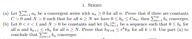 1. SERIES
(a) Let
an be a convergent series with an ≥0 for all n. Prove that if there are constants
1 bn converges.
C> 0 and N> 0 such that for all n ≥ N we have 0 ≤ b ≤ Can, then
(b) Let 0 <r<1 and N> 0 be constants and let (bn) be a sequence such that 0≤ b, for
all n and bn+1 ≤rb, for all n ≥ N. Prove that by+k ≤rby for all k>0. Use part (a) to
conclude that bn converges.