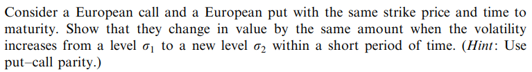Consider a European call and a European put with the same strike price and time to
maturity. Show that they change in value by the same amount when the volatility
increases from a level ₁ to a new level 2 within a short period of time. (Hint: Use
put-call parity.)