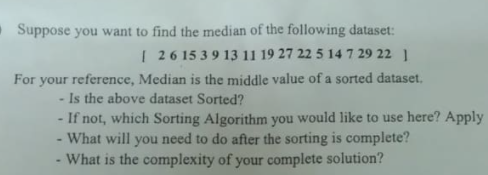 Suppose you want to find the median of the following dataset:
I 26 15 39 13 11 19 27 22 5 14 7 29 22 1
For your reference, Median is the middle value of a sorted dataset.
Is the above dataset Sorted?
- If not, which Sorting Algorithm you would like to use here? Apply
What will you need to do after the sorting is complete?
What is the complexity of your complete solution?
