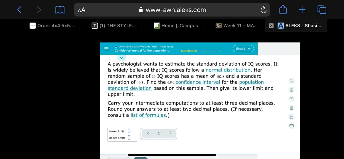 AA
A www-awn.aleks.com
Order 4x4 5x5...
T (1) THE STYLE...
Home | iCampus
Bb Week 11 – MA...
X A ALEKS - Shasi...
O CONFIDENCE INTERVALS AND HYPOTHESIS TESTL.
Confidence interval for the population.
Shasia
OO O OD
A psychologist wants to estimate the standard deviation of IQ scores. It
is widely believed that IQ scores follow a normal distribution. Her
random sample of 30 IQ scores has a mean of 102.8 and a standard
deviation of 19.3. Find the 95% confidence interval for the population
standard deviation based on this sample. Then give its lower limit and
upper limit.
Carry your intermediate computations to at least three decimal places.
Round your answers to at least two decimal places. (If necessary,
consult a list of formulas.)
Lower limit: U
Upper limit: U
+
