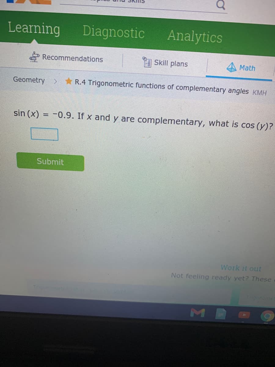 Learning
Diagnostic
Analytics
É Recommendations
Skill plans
Math
Geometry >
R.4 Trigonometric functions of complementary angles KMH
sin (x) = -0.9. If x and y are complementary, what is cos (y)?
Submit
ork it out
Not feeling ready yet? These
Tigonometo c
Tugonomet
M
