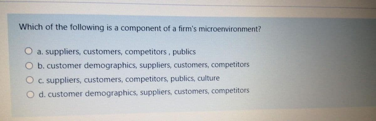 Which of the following is a component of a firm's microenvironment?
a. suppliers, customers, competitors, publics
Ob. customer demographics, suppliers, customers, competitors
O c. suppliers, customers, competitors, publics, culture
O d. customer demographics, suppliers, customers, competitors
