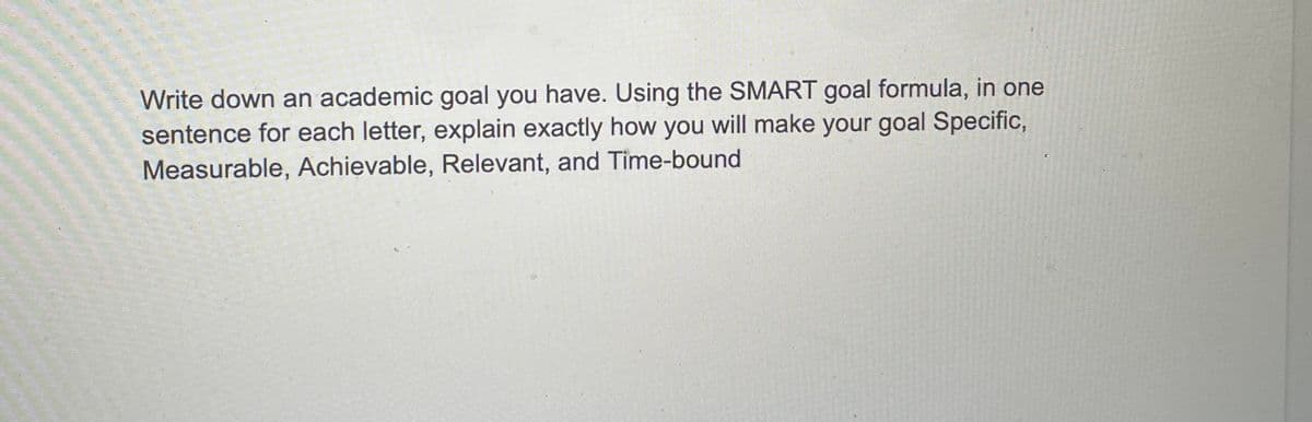 Write down an academic goal you have. Using the SMART goal formula, in one
sentence for each letter, explain exactly how you will make your goal Specific,
Measurable, Achievable, Relevant, and Time-bound