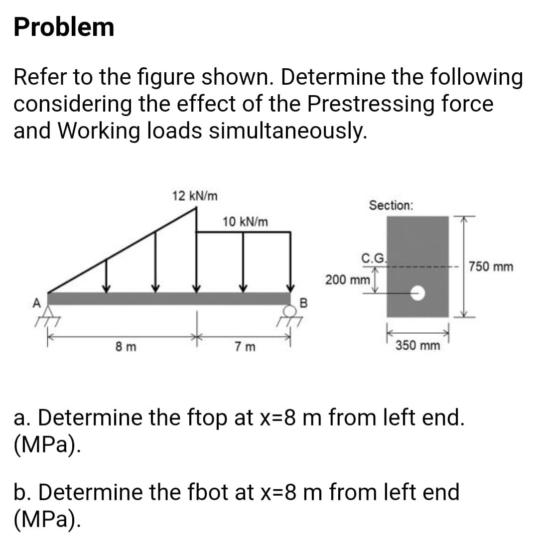 Problem
Refer to the figure shown. Determine the following
considering the effect of the Prestressing force
and Working loads simultaneously.
12 kN/m
Section:
10 kN/m
С.G.
750 mm
200 mm
A
8 m
7 m
350 mm
a. Determine the ftop at x=8 m from left end.
(MPа).
b. Determine the fbot at x=8 m from left end
(MPа).
