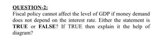 QUESTION-2:
Fiscal policy cannot affect the level of GDP if money demand
does not depend on the interest rate. Either the statement is
TRUE or FALSE? If TRUE then explain it the help of
diagram?
