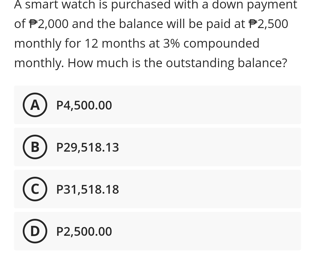 A smart watch is purchased with a down payment
of P2,000 and the balance will be paid at P2,500
monthly for 12 months at 3% compounded
monthly. How much is the outstanding balance?
A
P4,500.00
В
P29,518.13
C) P31,518.18
D) P2,500.00
