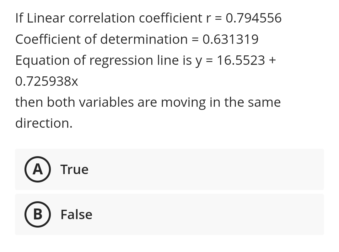 If Linear correlation coefficient r = 0.794556
Coefficient of determination = 0.631319
Equation of regression line is y = 16.5523 +
0.725938x
then both variables are moving in the same
direction.
А
True
False
