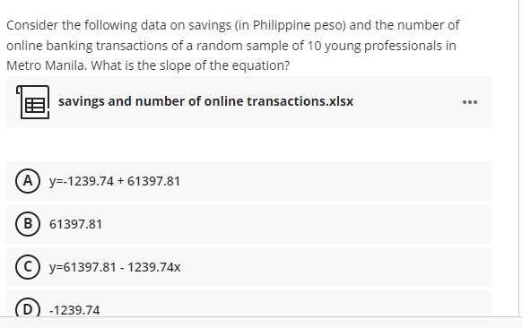 Consider the following data on savings (in Philippine peso) and the number of
online banking transactions of a random sample of 10 young professionals in
Metro Manila. What is the slope of the equation?
savings and number of online transactions.xlsx
...
(A) y=-1239.74 + 61397.81
B) 61397.81
(c) y=61397.81 - 1239.74x
D) -1239.74
