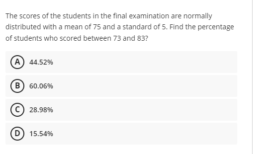 The scores of the students in the final examination are normally
distributed with a mean of 75 and a standard of 5. Find the percentage
of students who scored between 73 and 83?
A 44.52%
B) 60.06%
c) 28.98%
D) 15.54%
