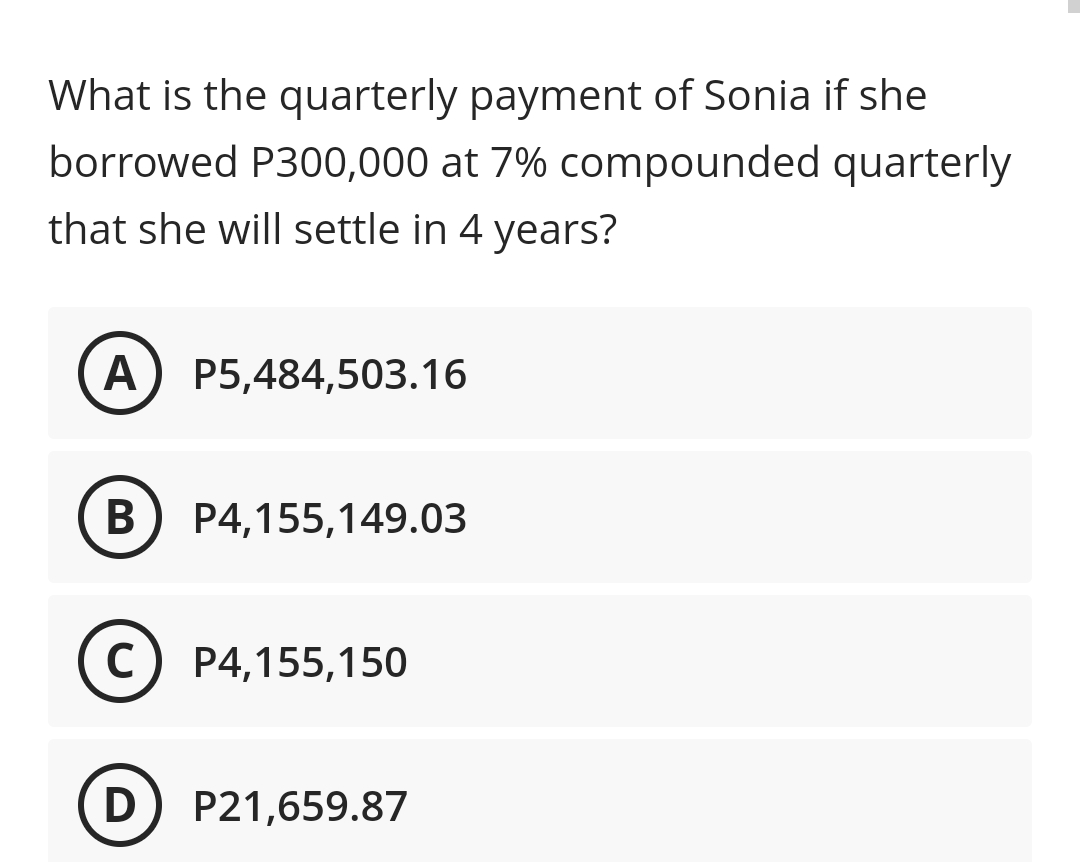 What is the quarterly payment of Sonia if she
borrowed P300,000 at 7% compounded quarterly
that she will settle in 4 years?
A) P5,484,503.16
В
P4,155,149.03
C
P4,155,150
D) P21,659.87
