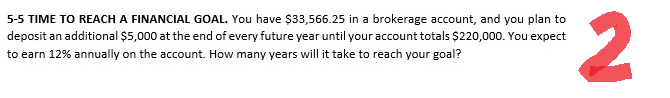 5-5 TIME TO REACH A FINANCIAL GOAL. You have $33,566.25 in a brokerage account, and you plan to
deposit an additional $5,000 at the end of every future year until your account totals $220,000. You expect
to earn 12% annually on the account. How many years will it take to reach your goal?
2
