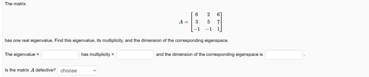 The matrix
The eigenvalue =
Is the matrix A defective? choose
A =
has multiplicity =
6
3
has one real eigenvalue. Find this eigenvalue, its multiplicity, and the dimension of the corresponding eigenspace.
-1
2 61
5
7
-1
and the dimension of the corresponding eigenspace is