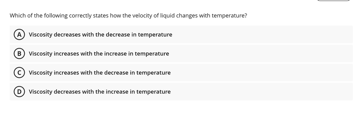Which of the following correctly states how the velocity of liquid changes with temperature?
A Viscosity decreases with the decrease in temperature
B Viscosity increases with the increase in temperature
C) Viscosity increases with the decrease in temperature
D) Viscosity decreases with the increase in temperature