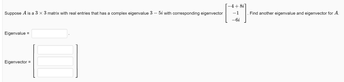 Suppose A is a 3 × 3 matrix with real entries that has a complex eigenvalue 3 – 5 with corresponding eigenvector
Eigenvalue =
Eigenvector =
-4+ 8i
-1
-6i
. Find another eigenvalue and eigenvector for A.