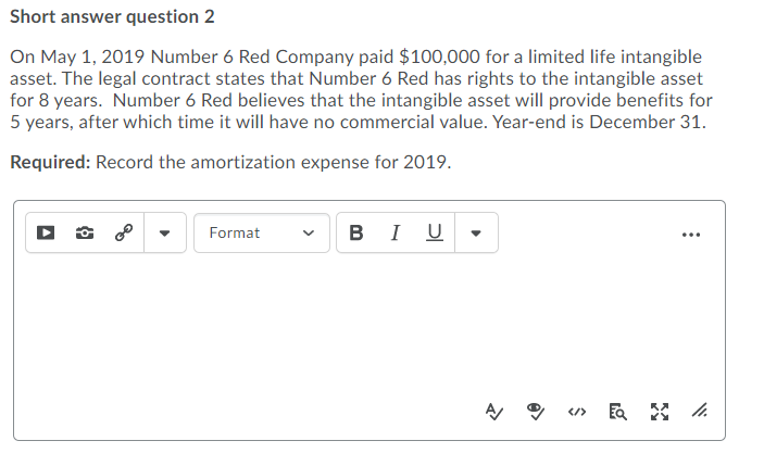 Short answer question 2
On May 1, 2019 Number 6 Red Company paid $100,000 for a limited life intangible
asset. The legal contract states that Number 6 Red has rights to the intangible asset
for 8 years. Number 6 Red believes that the intangible asset will provide benefits for
5 years, after which time it will have no commercial value. Year-end is December 31.
Required: Record the amortization expense for 2019.
в I U
Format
</>
>
