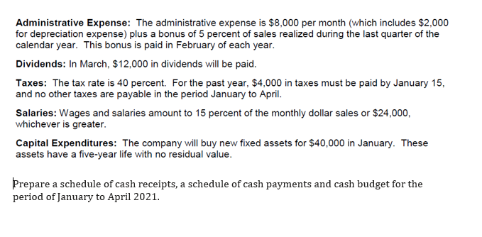 Administrative Expense: The administrative expense is $8,000 per month (which includes $2,000
for depreciation expense) plus a bonus of 5 percent of sales realized during the last quarter of the
calendar year. This bonus is paid in February of each year.
Dividends: In March, $12,000 in dividends will be paid.
Taxes: The tax rate is 40 percent. For the past year, $4,000 in taxes must be paid by January 15,
and no other taxes are payable in the period January to April.
Salaries: Wages and salaries amount to 15 percent of the monthly dollar sales or $24,000,
whichever is greater.
Capital Expenditures: The company will buy new fixed assets for $40,000 in January. These
assets have a five-year life with no residual value.
Prepare a schedule of cash receipts, a schedule of cash payments and cash budget for the
period of January to April 2021.
