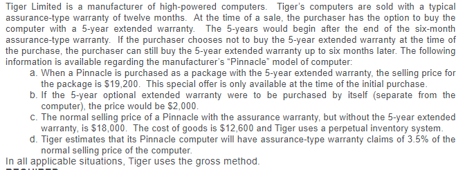 Tiger Limited is a manufacturer of high-powered computers. Tiger's computers are sold with a typical
assurance-type warranty of twelve months. At the time of a sale, the purchaser has the option to buy the
computer with a 5-year extended warranty. The 5-years would begin after the end of the six-month
assurance-type warranty. If the purchaser chooses not to buy the 5-year extended warranty at the time of
the purchase, the purchaser can still buy the 5-year extended warranty up to six months later. The following
information is available regarding the manufacturer's "Pinnacle" model of computer:
a. When a Pinnacle is purchased as a package with the 5-year extended warranty, the selling price for
the package is $19,200. This special offer is only available at the time of the initial purchase.
b. If the 5-year optional extended warranty were to be purchased by itself (separate from the
computer), the price would be $2,000.
c. The normal selling price of a Pinnacle with the assurance warranty, but without the 5-year extended
warranty, is $18,000. The cost of goods is $12,600 and Tiger uses a perpetual inventory system.
d. Tiger estimates that its Pinnacle computer will have assurance-type warranty claims of 3.5% of the
normal selling price of the computer.
In all applicable situations, Tiger uses the gross method.
