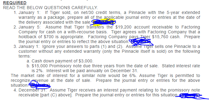 REQUIRED
READ THE BELOW QUESTIONS CAREFULLY.
1. January 1: If Tiger sold, on net/30 credit terms, a Pinnacle with the 5-year extended
warranty as a package, prepare all of the applicable journal entry or entries at the date of
the delivery associated with the sale.
2. January 5: Assume that Tiger transfers the $19,200 account receivable to Factoring
Company for cash on a with-recourse basis. Tiger agrees with Factoring Company that a
holdback of $700 is appropriate. Factoring Company pays Tiger $15,760 cash. Prepare
the journal entry or entries to reflect the above situation
3. January 1: Ignore your answers to parts (1) and (2). Assume Tiger sells one Pinnacle to a
customer without any extended warranty (only the Pinnacle itself is sold) on the following
terms:
a. Cash down payment of $3,000.
b. $15,000 Promissory note due three years from the date of sale. Stated interest rate
is 2%. Interest will be paid annually on December 31.
The market rate of interest for a similar note would be 6%. Assume Tiger is permitted to
recognize Fevenue at the date of sale. Prepare the journal entry or entries for the above
situation:
4. Decembér 31. Assume Tiger receives an interest payment relating to the promissory note
receivable [part (C) above]. Prepare the journal entry or entries for this situation
