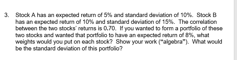 3. Stock A has an expected return of 5% and standard deviation of 10%. Stock B
has an expected return of 10% and standard deviation of 15%. The correlation
between the two stocks' returns is 0.70. If you wanted to form a portfolio of these
two stocks and wanted that portfolio to have an expected return of 8%, what
weights would you put on each stock? Show your work ("algebra"). What would
be the standard deviation of this portfolio?

