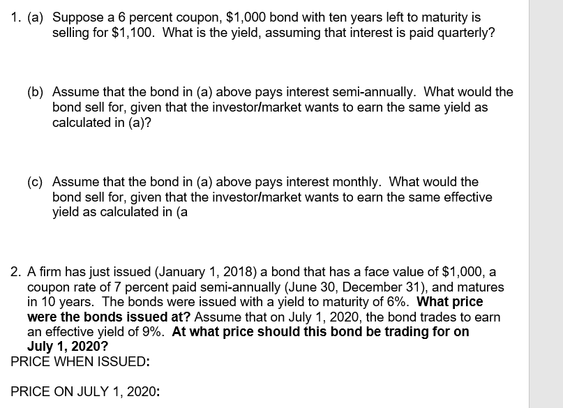 1. (a) Suppose a 6 percent coupon, $1,000 bond with ten years left to maturity is
selling for $1,100. What is the yield, assuming that interest is paid quarterly?
(b) Assume that the bond in (a) above pays interest semi-annually. What would the
bond sell for, given that the investor/market wants to earn the same yield as
calculated in (a)?
(c) Assume that the bond in (a) above pays interest monthly. What would the
bond sell for, given that the investor/market wants to earn the same effective
yield as calculated in (a
2. A firm has just issued (January 1, 2018) a bond that has a face value of $1,000, a
coupon rate of 7 percent paid semi-annually (June 30, December 31), and matures
in 10 years. The bonds were issued with a yield to maturity of 6%. What price
were the bonds issued at? Assume that on July 1, 2020, the bond trades to earn
an effective yield of 9%. At what price should this bond be trading for on
July 1, 2020?
PRICE WHEN ISSUED:
PRICE ON JULY 1, 2020:
