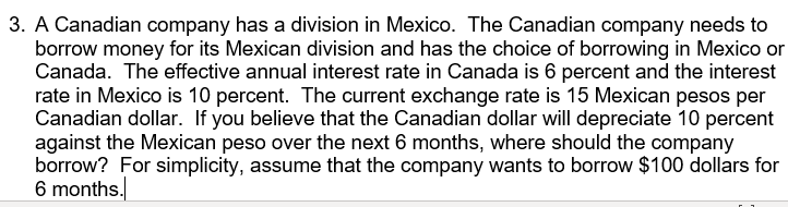 3. A Canadian company has a division in Mexico. The Canadian company needs to
borrow money for its Mexican division and has the choice of borrowing in Mexico or
Canada. The effective annual interest rate in Canada is 6 percent and the interest
rate in Mexico is 10 percent. The current exchange rate is 15 Mexican pesos per
Canadian dollar. If you believe that the Canadian dollar will depreciate 10 percent
against the Mexican peso over the next 6 months, where should the company
borrow? For simplicity, assume that the company wants to borrow $100 dollars for
6 months.
