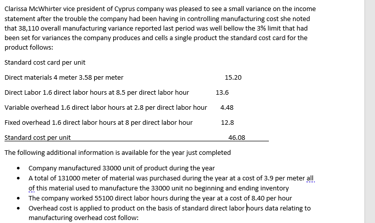 Clarissa McWhirter vice president of Cyprus company was pleased to see a small variance on the income
statement after the trouble the company had been having in controlling manufacturing cost she noted
that 38,110 overall manufacturing variance reported last period was well bellow the 3% limit that had
been set for variances the company produces and cells a single product the standard cost card for the
product follows:
Standard cost card per unit
Direct materials 4 meter 3.58 per meter
15.20
Direct Labor 1.6 direct labor hours at 8.5 per direct labor hour
13.6
Variable overhead 1.6 direct labor hours at 2.8 per direct labor hour
4.48
Fixed overhead 1.6 direct labor hours at 8 per direct labor hour
12.8
Standard cost per unit
46.08
The following additional information is available for the year just completed
• Company manufactured 33000 unit of product during the year
• A total of 131000 meter of material was purchased during the year at a cost of 3.9 per meter all
of this material used to manufacture the 33000 unit no beginning and ending inventory
The company worked 55100 direct labor hours during the year at a cost of 8.40 per hour
Overhead cost is applied to product on the basis of standard direct labor hours data relating to
manufacturing overhead cost follow:
