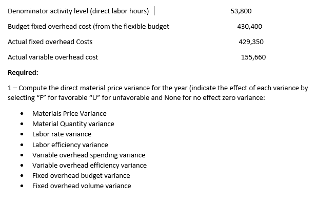 Denominator activity level (direct labor hours) |
53,800
Budget fixed overhead cost (from the flexible budget
430,400
Actual fixed overhead Costs
429,350
Actual variable overhead cost
155,660
Required:
1- Compute the direct material price variance for the year (indicate the effect of each variance by
selecting "F" for favorable "U" for unfavorable and None for no effect zero variance:
Materials Price Variance
Material Quantity variance
Labor rate variance
• Labor efficiency variance
• Variable overhead spending variance
Variable overhead efficiency variance
• Fixed overhead budget variance
• Fixed overhead volume variance
