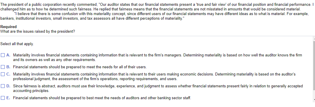 The president of a public corporation recently commented, "Our auditor states that our financial statements present a 'true and fair view' of our financial position and financial performance. I
challenged him as to how he determined such fairness. He replied that fairness means that the financial statements are not misstated in amounts that would be considered material.
"I believe that there is some confusion with this materiality concept, since different users of our financial statements may have different ideas as to what is material. For example,
bankers, institutional investors, small investors, and tax assessors all have different perceptions of materiality."
Required
What are the issues raised by the president?
Select all that apply.
O A. Materiality involves financial statements containing information that is relevant to the firm's managers. Determining materiality is based on how well the auditor knows the firm
and its owners as well as any other requirements.
O B. Financial statements should be prepared to meet the needs for all of their users.
O C. Materiality involves financial statements containing information that is relevant to their users making economic decisions. Determining materiality is based on the auditor's
professional judgment, the assessment of the firm's operations, reporting requirements, and users.
O D. Since fairness is abstract, auditors must use their knowledge, experience, and judgment to assess whether financial statements present fairly in relation to generally accepted
accounting principles.
O E. Financial statements should be prepared to best meet the needs of auditors and other banking sector staff.
