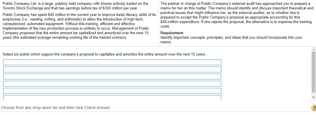 Public Company Ltd. is a large, publicly held company with shares actively traded on the
Toronto Stock Exchange and that has earnings before tax of $300 million per year.
The partner in charge of Public Company's external audit has approached you to prepare a
memo for her on this matter. The memo should identify and discuss important theoretical and
Public Company has spent $45 million in the current vear to improve basic literacy skills of its practical issues that might influence her, as the external auditor, as to whether she is
employees (i.e., reading, writing, and arithmetic) to allow the introduction of high-tech,
computerized, automated equipment. Without this training, efficient and effective
implementation of the new production process is unlikely to occur. Management of Public
Company proposes that the entire amount be capitalized and amortized over the next 15
years (the estimated average remaining working life of the trained workers).
prepared to accept the Public Company's proposal as appropriate accounting for this
$45-million expenditure. If she rejects the proposal, the alternative is to expense the training
costs.
Requirement
Identify important concepts, principles, and ideas that you should incorporate into your
memo.
Select six points which support the company's proposal to capitalize and amortize the entire amount over the next 15 years.
Choose from any drop-down list and then click Check Answer.
