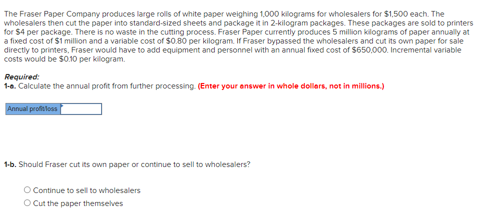 The Fraser Paper Company produces large rolls of white paper weighing 1,000 kilograms for wholesalers for $1,500 each. The
wholesalers then cut the paper into standard-sized sheets and package it in 2-kilogram packages. These packages are sold to printers
for $4 per package. There is no waste in the cutting process. Fraser Paper currently produces 5 million kilograms of paper annually at
a fixed cost of $1 million and a variable cost of $0.80 per kilogram. If Fraser bypassed the wholesalers and cut its own paper for sale
directly to printers, Fraser would have to add equipment and personnel with an annual fixed cost of $650,000. Incremental variable
costs would be $0.10 per kilogram.
Required:
1-a. Calculate the annual profit from further processing. (Enter your answer in whole dollars, not in millions.)
Annual profit/loss
1-b. Should Fraser cut its own paper or continue to sell to wholesalers?
O Continue to sell to wholesalers
O Cut the paper themselves
