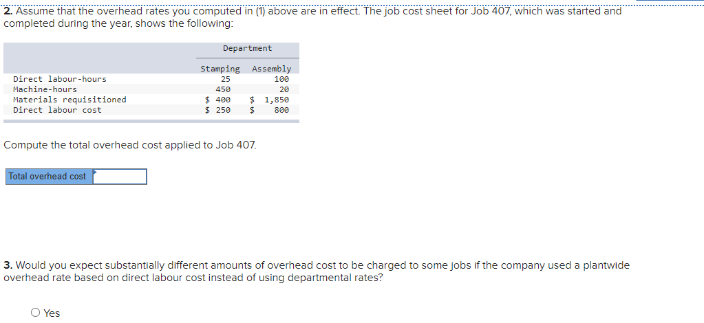 2. Assume that the overhead rates you computed in (1) above are in effect. The job cost sheet for Job 407, which was started and
completed during the year, shows the following:
Department
Stamping Assembly
Direct labour-hours
25
100
Machine-hours
450
20
$ 1,850
Materials requisitioned
Direct labour cost
$ 400
$ 250
800
Compute the total overhead cost applied to Job 407.
Total overhead cost
3. Would you expect substantially different amounts of overhead cost to be charged to some jobs if the company used a plantwide
overhead rate based on direct labour cost instead of using departmental rates?
O Yes
