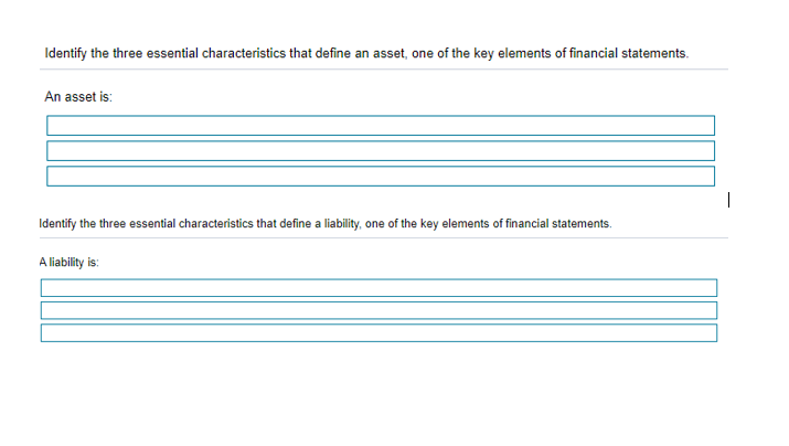 Identify the three essential characteristics that define an asset, one of the key elements of financial statements.
An asset is:
Identify the three essential characteristics that define a liability, one of the key elements of financial statements.
A liability is:
