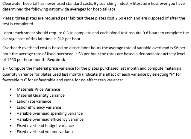 Clearwater hospital has never used standard costs. By searching industry literature how ever you have
determined the following nationwide averages for hospital labs
Plates: three plates are required pear lab test these plates cost 2.50 each and are disposed of after the
test is completed.
Labor: each smear should require 0.3 to complete and each blood test require 0.6 hours to complete the
average cost of this lab time is $12 per hour
Overhead: overhead cost is based on direct labor hours the average rate of variable overhead is $6 per
hour the average rate of fixed overhead is $8 per hour the rates are based a denominator activity level
of 1250 per hour month Required:
1- Compute the material price variance for the plates purchased last month and compute materials
quantity variance for plates used last month (indicate the effect of each variance by selecting "F" for
favorable "U" for unfavorable and None for no effect zero variance:
Materials Price Variance
Material Quantity variance
Labor rate variance
Labor efficiency variance
• Variable overhead spending variance
• Variable overhead efficiency variance
Fixed overhead budget variance
Fixed overhead volume variance
