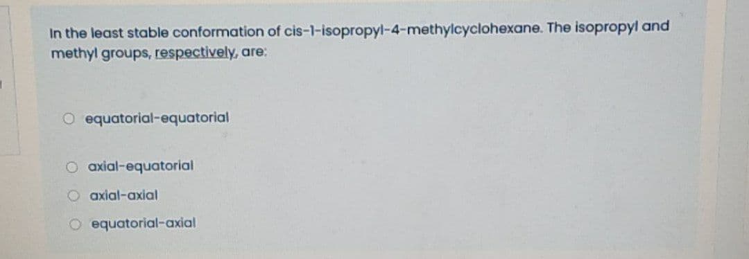 In the least stable conformation of cis-1-isopropyl-4-methylcyclohexane. The isopropyl and
methyl groups, respectively, are:
O equatorial-equatorial
O axial-equatorial
O axial-axial
O equatorial-axial
