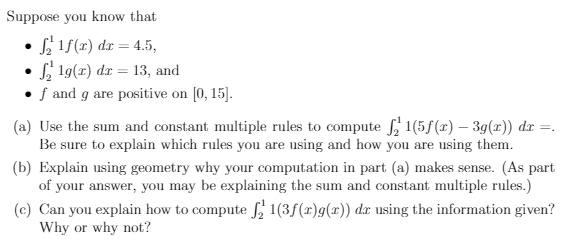 Suppose you know that
L 1f(x) dr = 4.5,
• S, 19(x) dr = 13, and
• f and g are positive on [0, 15].
(a) Use the sum and constant multiple rules to compute , 1(5f(x) – 39(r)) dr =.
Be sure to explain which rules you are using and how you are using them.
(b) Explain using geometry why your computation in part (a) makes sense. (As part
of your answer, you may be explaining the sum and constant multiple rules.)
(c) Can you explain how to compute , 1(3f(x)g(r)) dx using the information given?
Why or why not?
