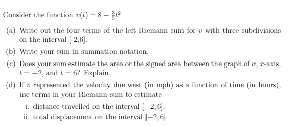 Consider the function v(t) = 8 – ².
(a) Write out the four terms of the left Riemann sum for v with three subdivisions
on the interval [-2,6].
(b) Write your sum in summation notation.
(c) Does your sum estimate the area or the signed area between the graph of v, r-axis,
t = -2, and t = 6? Explain.
(d) If v represented the velocity due west (in mph) as a function of time (in hours),
use terms in your Riemann sum to estimate
i. distance travelled on the interval [-2, 6].
ii. total displacement on the interval [–2, 6].
