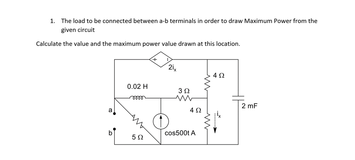 1. The load to be connected between a-b terminals in order to draw Maximum Power from the
given circuit
Calculate the value and the maximum power value drawn at this location.
+
2i,
4Ω
0.02 H
3Ω
ண
2 mF
a
4Ω
b
cos500t A
5Ω

