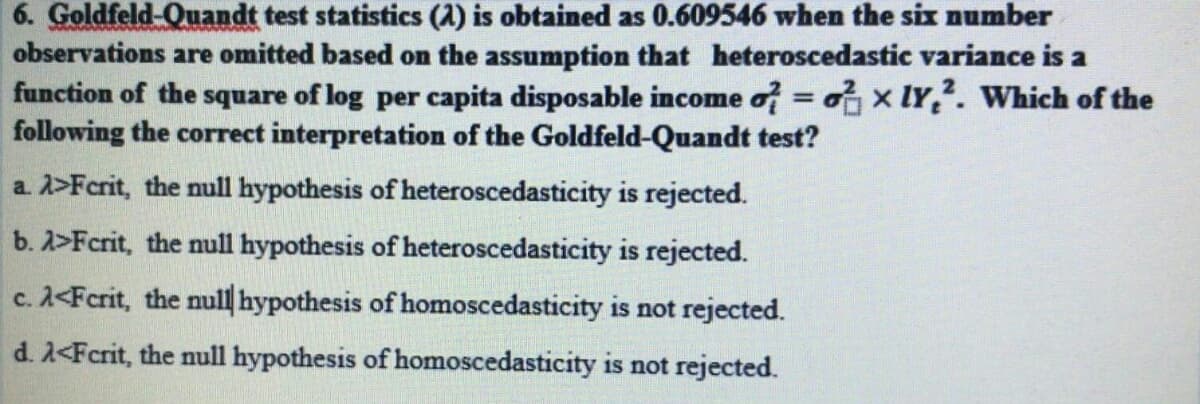 6. Goldfeld-Quandt test statistics (A) is obtained as 0.609546 when the six number
observations are omitted based on the assumption that heteroscedastic variance is a
function of the square of log per capita disposable income of = x lY,. Which of the
following the correct interpretation of the Goldfeld-Quandt test?
%3D
a. 2>Fcrit, the null hypothesis of heteroscedasticity is rejected.
b. 2>Fcrit, the null hypothesis of heteroscedasticity is rejected.
c. 2<Fcrit, the null hypothesis of homoscedasticity is not rejected.
d. 2<Fcrit, the null hypothesis of homoscedasticity is not rejected.
