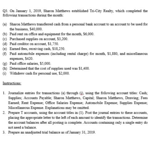Q3. On Jamuary 1, 2019, Sharon Matthews established Tri-City Realty, which completed the
following transactions during the month:
(a) Sharon Matthews tranıferred cash from a personal bank account to an account to be used for
the business, $40,000.
(b) Paid rent on office and equipment for the month, $6,000.
(c) Purchased supplies on account, $3,200.
(4) Paid creditor on account, $1,750.
(e) Earned fees, receiving cash, $18,250.
() Paid automobile expenses (including rental charge) for month, $1,8so, and miscellaneous
expenses, $420.
( Paid office salaries, $5,000.
(h) Determined that the cost of supplies used was $1,400.
() Withdrew cash for personal use, $2,000.
Instructions:
1. Journalize entries for transactions (a) through @, using the following account titles: Cash;
Supplies, Accounts Payable; Sharon Matthewa, Capital; Sharon Matthews, Drawing, Fees
Earned; Rent Expense; Office Salaries Expense; Automobile Expense, Supplies Expense;
Miscellaneous Expense. Explanations may be omitted.
2. Prepare T accounts, using the account titles in (1). Post the journal entries to these accounts,
placing the appropriate letter to the left of each amount to identify the transactions. Determine
the account balances after all posting is complete. Accounts containing only a single entry do
not need a balance.
3. Prepare an unadjusted trial balance as of January 31, 2019.
