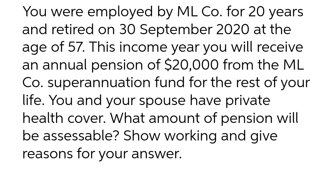 You were employed by ML Co. for 20 years
and retired on 30 September 2020 at the
age of 57. This income year you will receive
an annual pension of $20,000 from the ML
Co. superannuation fund for the rest of your
life. You and your spouse have private
health cover. What amount of pension will
be assessable? Show working and give
reasons for your answer.