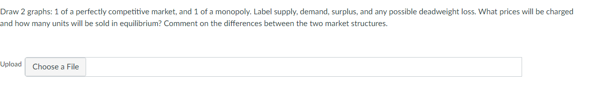 Draw 2 graphs: 1 of a perfectly competitive market, and 1 of a monopoly. Label supply, demand, surplus, and any possible deadweight loss. What prices will be charged
and how many units will be sold in equilibrium? Comment on the differences between the two market structures.
Upload
Choose a File