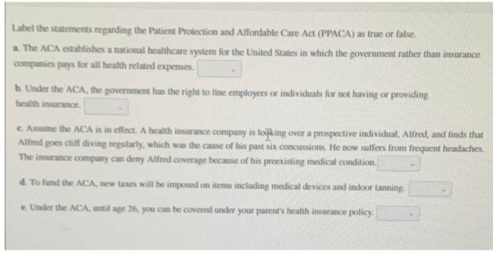 Label the statements regarding the Patient Protection and Affordable Care Act (PPACA) as true or false.
a. The ACA establishes a national healthcare system for the United States in which the government rather than insurance
companies pays for all health related expenses.
b. Under the ACA, the government has the right to fine employers or individuals for not having or providing
health insurance.
c. Assume the ACA is in effect. A health insurance company is looking over a prospective individual, Alfred, and finds that
Alfred goes cliff diving regularly, which was the cause of his past six concussions. He now suffers from frequent headaches.
The insurance company can deny Alfred coverage because of his preexisting medical condition.
d. To fund the ACA, new taxes will be imposed on items including medical devices and indoor tanning.
e. Under the ACA, until age 26, you can be covered under your parent's health insurance policy.
*