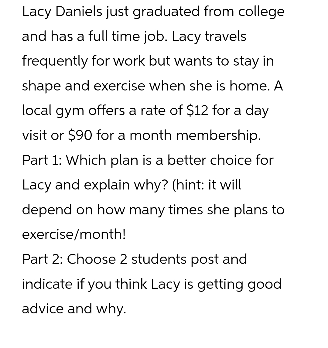 Lacy Daniels just graduated from college
and has a full time job. Lacy travels
frequently for work but wants to stay in
shape and exercise when she is home. A
local gym offers a rate of $12 for a day
visit or $90 for a month membership.
Part 1: Which plan is a better choice for
Lacy and explain why? (hint: it will
depend on how many times she plans to
exercise/month!
Part 2: Choose 2 students post and
indicate if you think Lacy is getting good
advice and why.