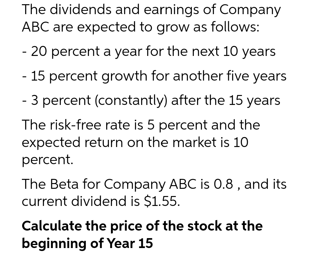 The dividends and earnings of Company
ABC are expected to grow as follows:
- 20 percent a year for the next 10 years
- 15 percent growth for another five years
- 3 percent (constantly) after the 15 years
The risk-free rate is 5 percent and the
expected return on the market is 10
percent.
The Beta for Company ABC is 0.8, and its
current dividend is $1.55.
Calculate the price of the stock at the
beginning of Year 15