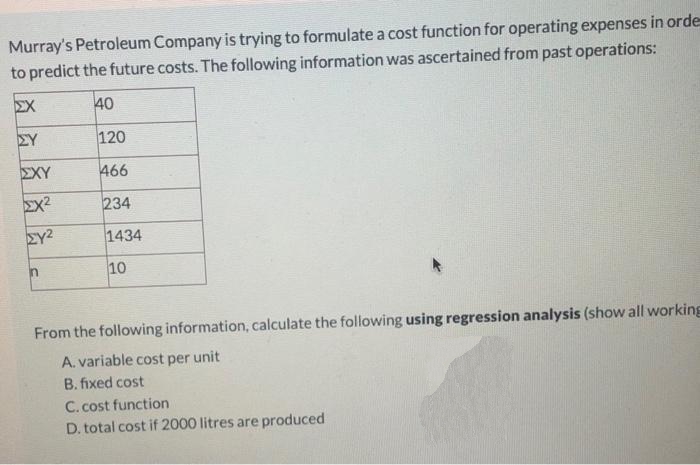 Murray's Petroleum Company is trying to formulate a cost function for operating expenses in orde
to predict the future costs. The following information was ascertained from past operations:
ΣΧ
40
ΣΧΥ
EX²
ΣΎ2
1434
n
10
From the following information, calculate the following using regression analysis (show all working
A. variable cost per unit
B. fixed cost
C. cost function
D. total cost if 2000 litres are produced
ΣΥ
120
466
234